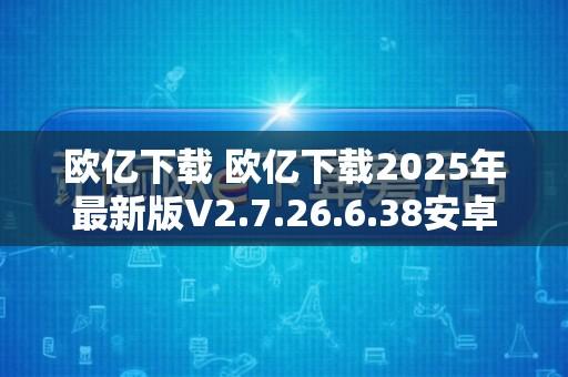 欧亿下载 欧亿下载2025年最新版V2.7.26.6.38安卓版